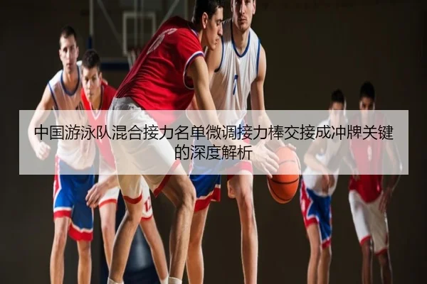 中国游泳队混合接力名单微调接力棒交接成冲牌关键的深度解析