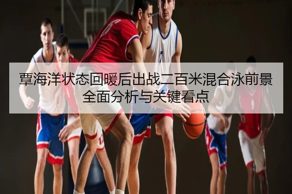 覃海洋状态回暖后出战二百米混合泳前景全面分析与关键看点