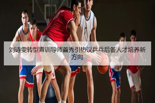 刘诗雯转型青训导师首秀引热议乒乓后备人才培养新方向