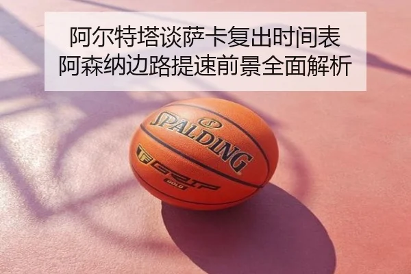 阿尔特塔谈萨卡复出时间表 阿森纳边路提速前景全面解析